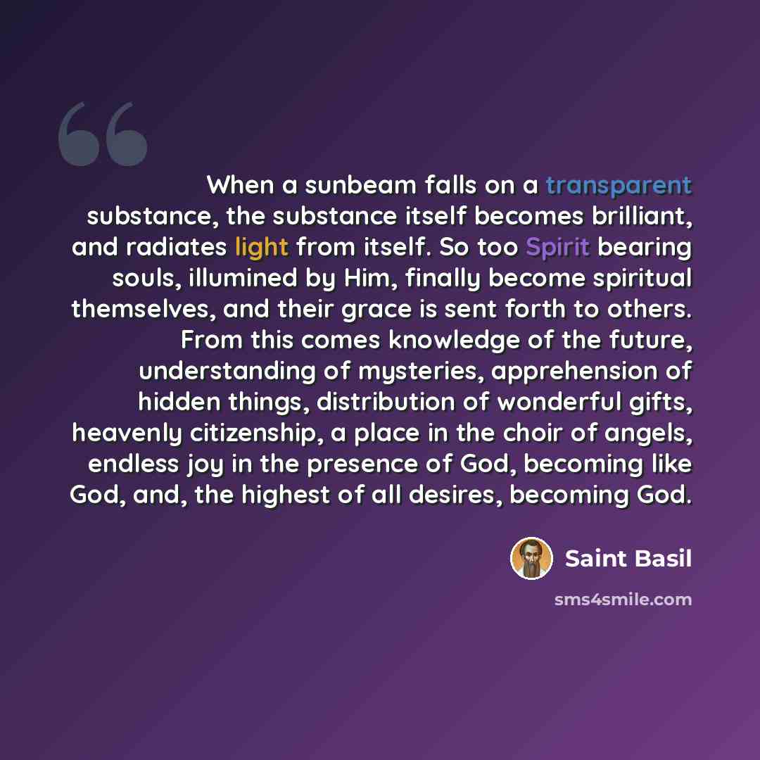 “When a sunbeam falls on a transparent substance, the substance itself becomes brilliant, and radiates light from itself. So too Spirit bearing souls, illumined by Him, finally become spiritual themselves, and their grace is sent forth to others. From this comes knowledge of the future…” quote by Saint Basil