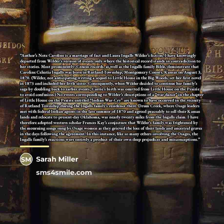“Author’s Note Caroline is a marriage of fact and Laura Ingalls Wilder’s fiction. I have knowingly departed from Wilder’s version of events only where the historical record stands in contradiction to her stories. Most prominently: Census records, as well as the Ingalls family Bible, demonstrate…” quote by Sarah Miller