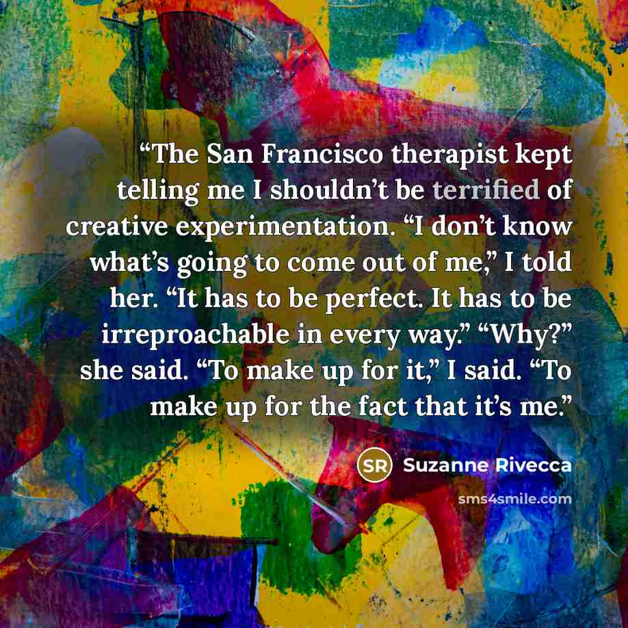 “The San Francisco therapist kept telling me I shouldn’t be terrified of creative experimentation. “I don’t know what’s going to come out of me,” I told her. “It has to be perfect. It has to be irreproachable in every way.” “Why?” she said. “To make up for it,” I said. “To make up for the fact that…” quote by Suzanne Rivecca
