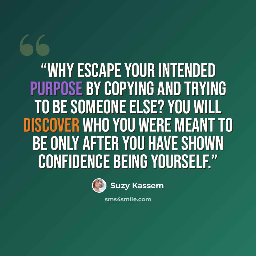 “Why escape your intended purpose by copying and trying to be someone else? You will discover who you were meant to be only after you have shown confidence being yourself.” quote by Suzy Kassem