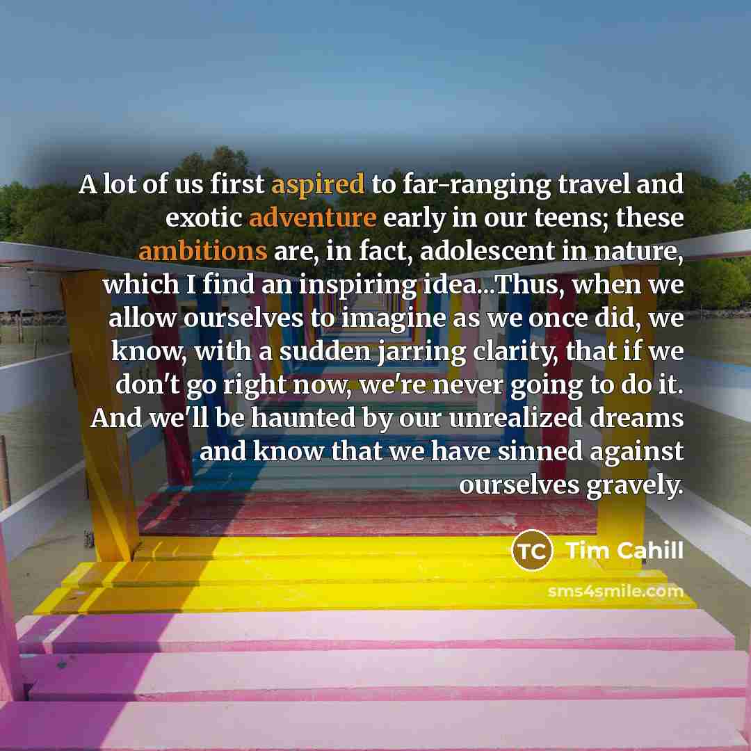 “A lot of us first aspired to far-ranging travel and exotic adventure early in our teens; these ambitions are, in fact, adolescent in nature, which I find an inspiring idea...Thus, when we allow ourselves to imagine as we once did, we know, with a sudden jarring clarity, that if we don't go right…” quote by Tim Cahill