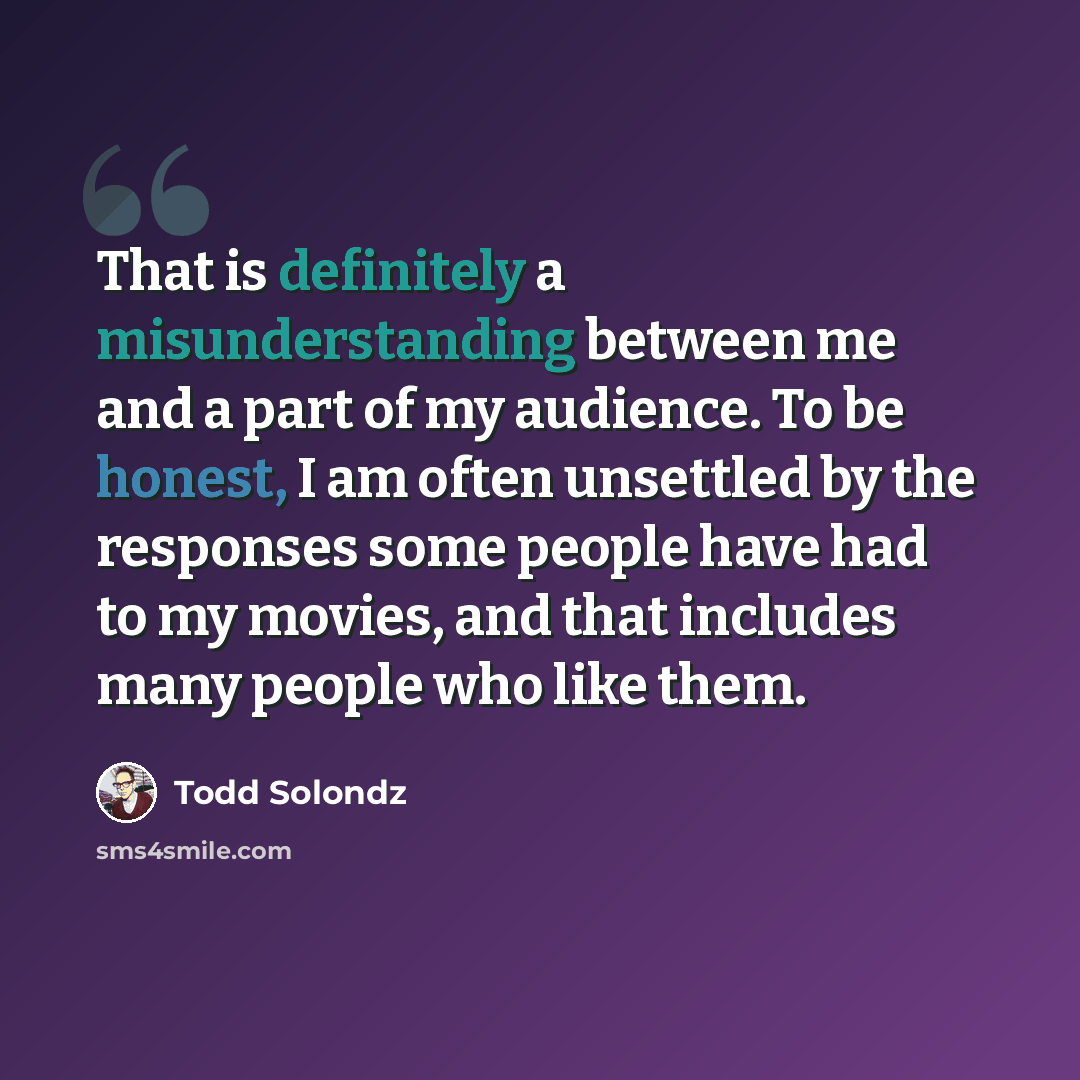 “That is definitely a misunderstanding between me and a part of my audience. To be honest, I am often unsettled by the responses some people have had to my movies, and that includes many people who like them.” quote by Todd Solondz