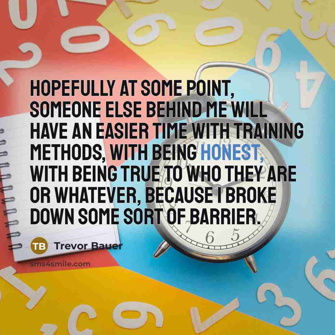 “Hopefully at some point, someone else behind me will have an easier time with training methods, with being honest, with being true to who they are or whatever, because I broke down some sort of barrier.” quote by Trevor Bauer