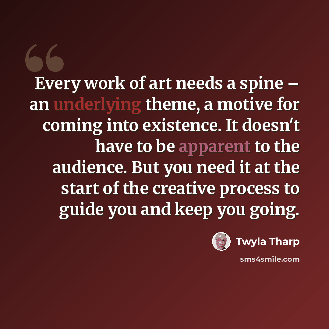 “Every work of art needs a spine – an underlying theme, a motive for coming into existence. It doesn't have to be apparent to the audience. But you need it at the start of the creative process to guide you and keep you going.” quote by Twyla Tharp