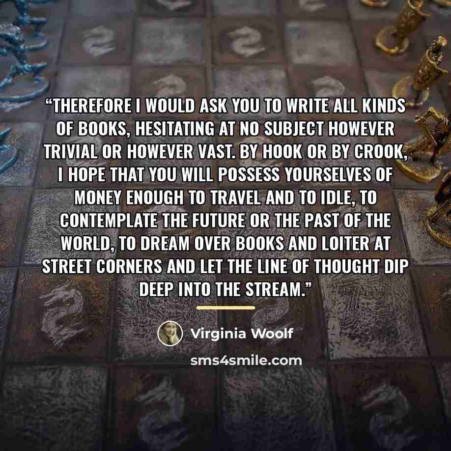 “Therefore I would ask you to write all kinds of books, hesitating at no subject however trivial or however vast. By hook or by crook, I hope that you will possess yourselves of money enough to travel and to idle, to contemplate the future or the past of the world, to dream over books and loiter at…” quote by Virginia Woolf