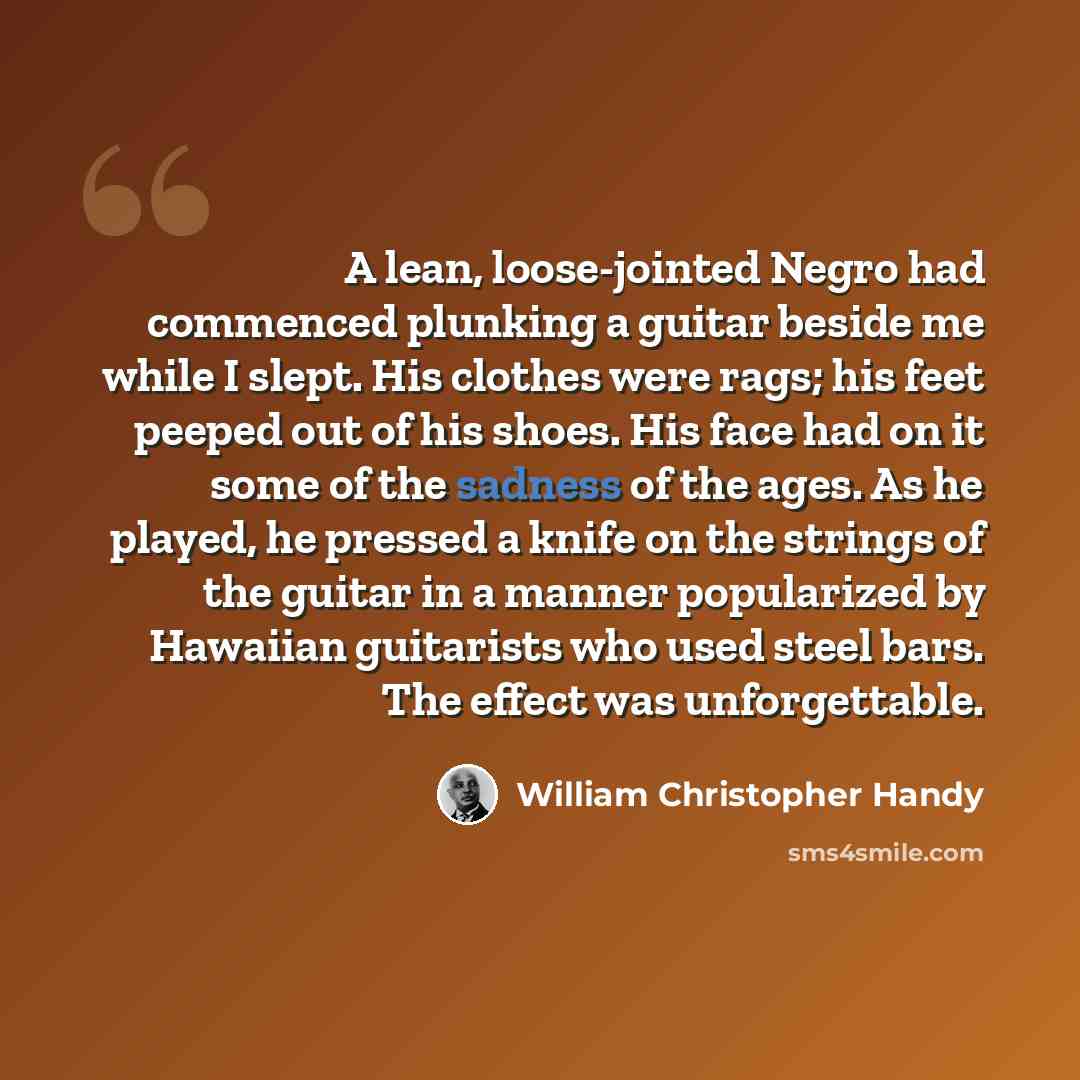 “A lean, loose-jointed Negro had commenced plunking a guitar beside me while I slept. His clothes were rags; his feet peeped out of his shoes. His face had on it some of the sadness of the ages. As he played, he pressed a knife on the strings of the guitar in a manner popularized by Hawaiian…” quote by William Christopher Handy