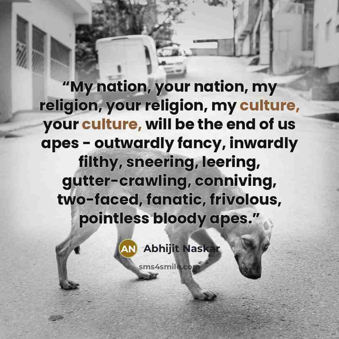 “My nation, your nation, my religion, your religion, my culture, your culture, will be the end of us apes - outwardly fancy, inwardly filthy, sneering, leering, gutter-crawling, conniving, two-faced, fanatic, frivolous, pointless bloody apes.” quote by Abhijit Naskar