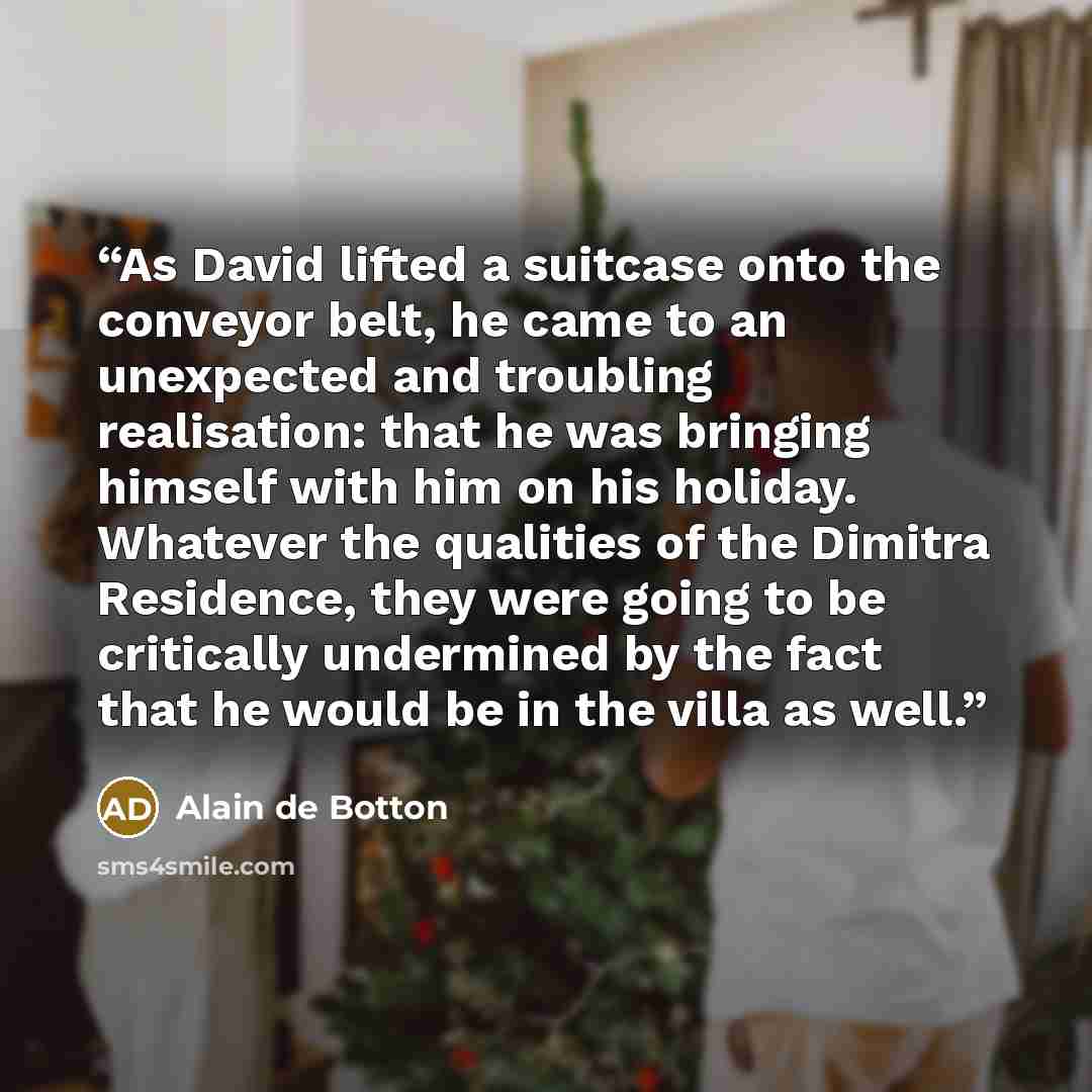 “As David lifted a suitcase onto the conveyor belt, he came to an unexpected and troubling realisation: that he was bringing himself with him on his holiday. Whatever the qualities of the Dimitra Residence, they were going to be critically undermined by the fact that he would be in the villa as well.” quote by Alain de Botton