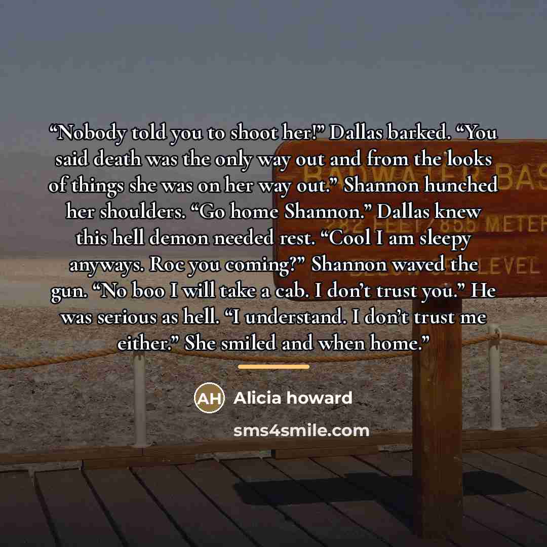 “Nobody told you to shoot her!” Dallas barked. “You said death was the only way out and from the looks of things she was on her way out.” Shannon hunched her shoulders. “Go home Shannon.” Dallas knew this hell demon needed rest. “Cool I am sleepy anyways. Roc you coming?” Shannon waved the gun. “No…” quote by Alicia howard