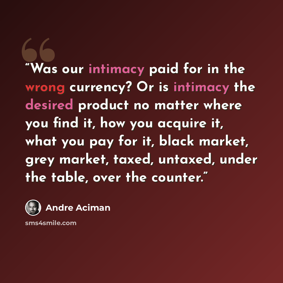 “Was our intimacy paid for in the wrong currency? Or is intimacy the desired product no matter where you find it, how you acquire it, what you pay for it, black market, grey market, taxed, untaxed, under the table, over the counter.” quote by André Aciman