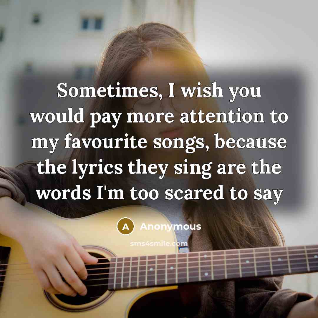 “Sometimes, I wish you would pay more attention to my favourite songs, because the lyrics they sing are the words I'm too scared to say” quote by Anonymous