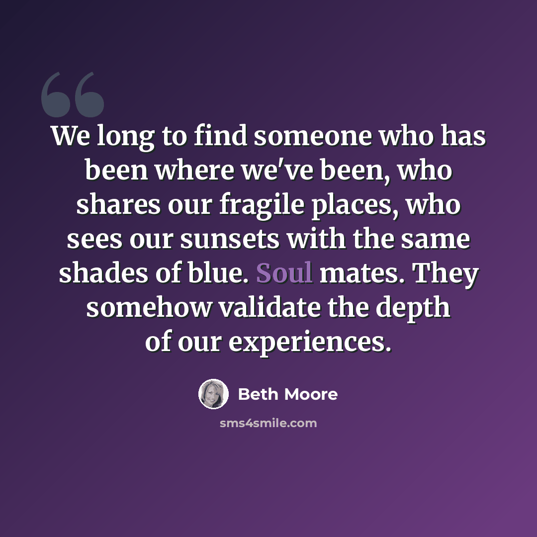 “We long to find someone who has been where we've been, who shares our fragile places, who sees our sunsets with the same shades of blue. Soul mates. They somehow validate the depth of our experiences.” quote by Beth Moore