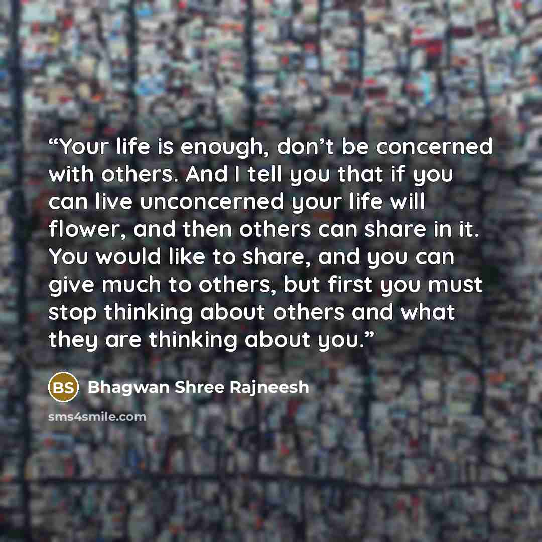 “Your life is enough, don’t be concerned with others. And I tell you that if you can live unconcerned your life will flower, and then others can share in it. You would like to share, and you can give much to others, but first you must stop thinking about others and what they are thinking about you.” quote by Bhagwan Shree Rajneesh