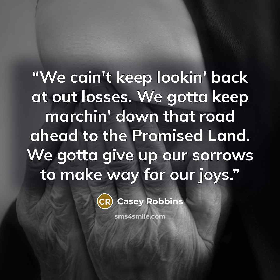 “We cain't keep lookin' back at out losses. We gotta keep marchin' down that road ahead to the Promised Land. We gotta give up our sorrows to make way for our joys.” quote by Casey Robbins