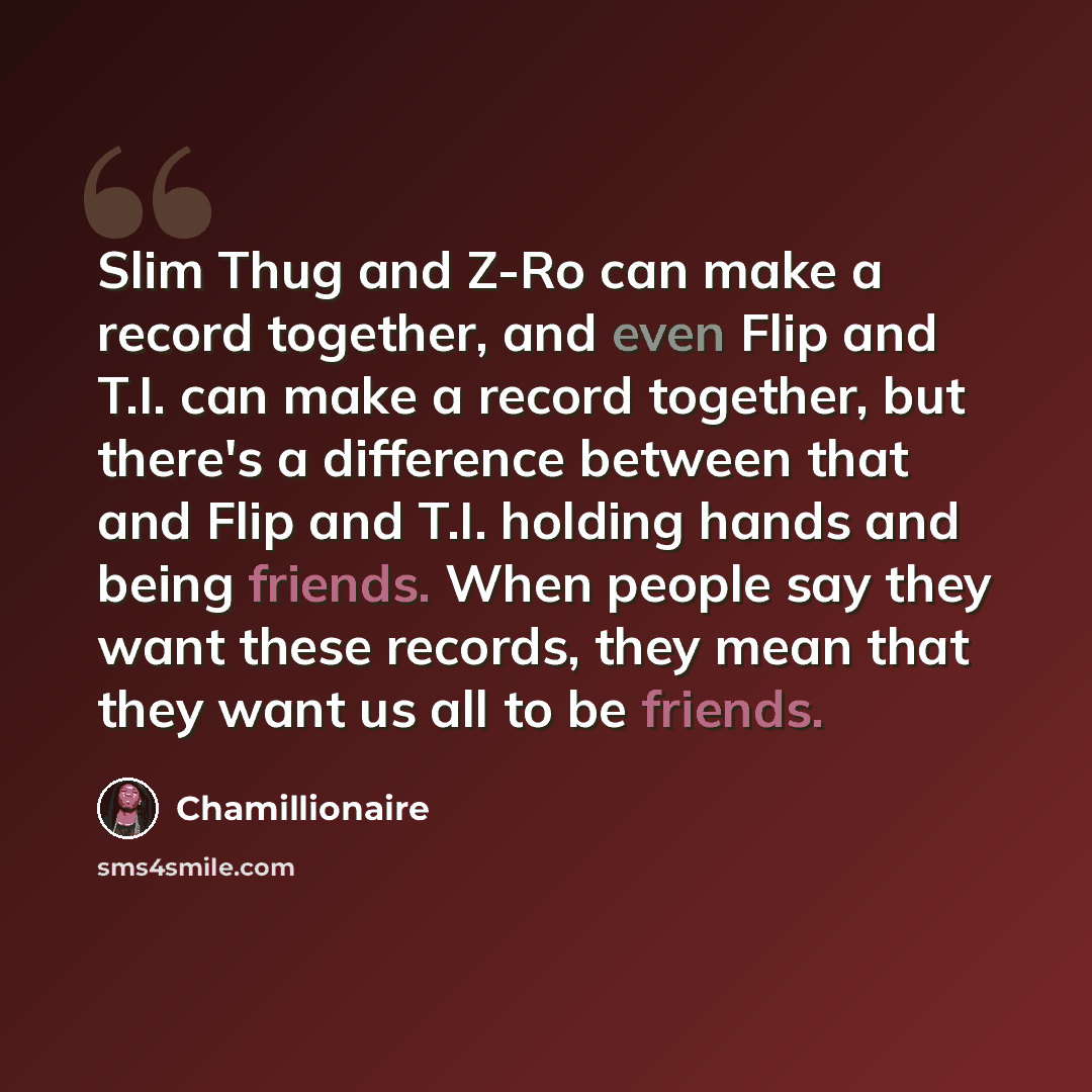 “Slim Thug and Z-Ro can make a record together, and even Flip and T.I. can make a record together, but there's a difference between that and Flip and T.I. holding hands and being friends. When people say they want these records, they mean that they want us all to be friends.” quote by Chamillionaire