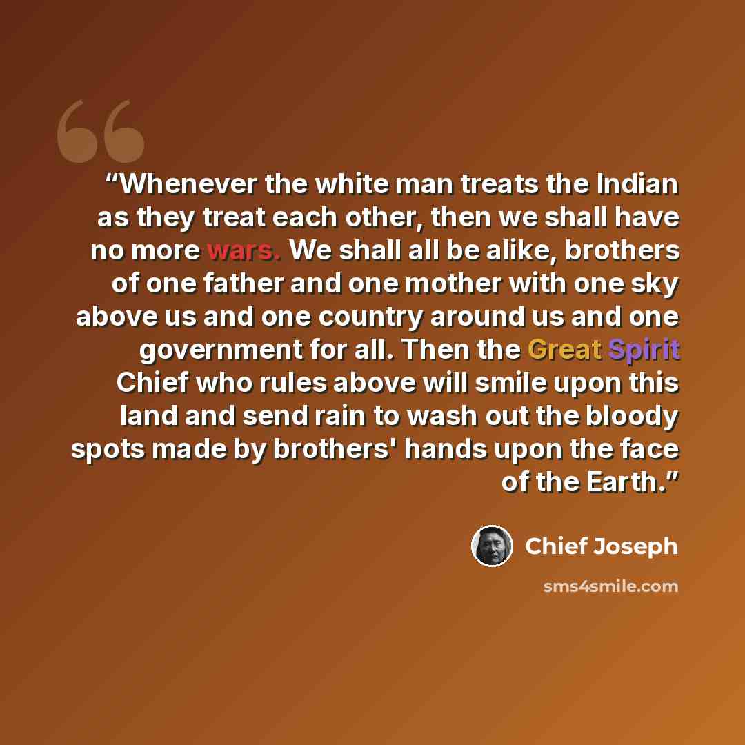“Whenever the white man treats the Indian as they treat each other, then we shall have no more wars. We shall all be alike, brothers of one father and one mother with one sky above us and one country around us and one government for all. Then the Great Spirit Chief who rules above will smile upon…” quote by Chief Joseph