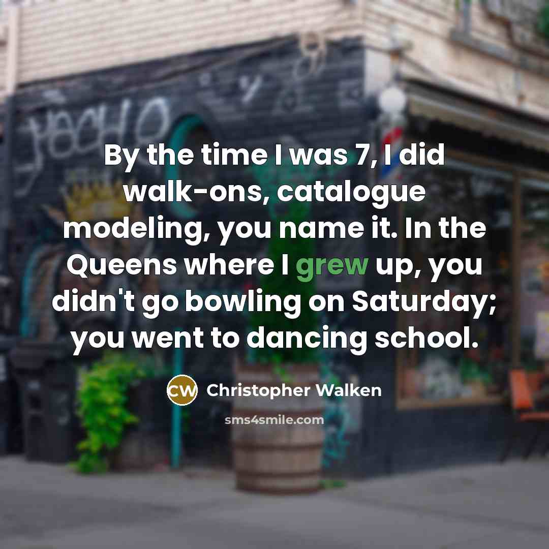“By the time I was 7, I did walk-ons, catalogue modeling, you name it. In the Queens where I grew up, you didn't go bowling on Saturday; you went to dancing school.” quote by Christopher Walken