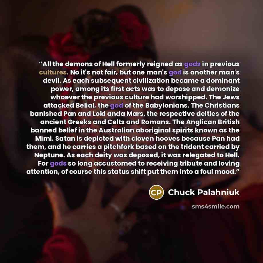 “All the demons of Hell formerly reigned as gods in previous cultures. No it's not fair, but one man's god is another man's devil. As each subsequent civilization became a dominant power, among its first acts was to depose and demonize whoever the previous culture had worshipped. The Jews attacked…” quote by Chuck Palahniuk