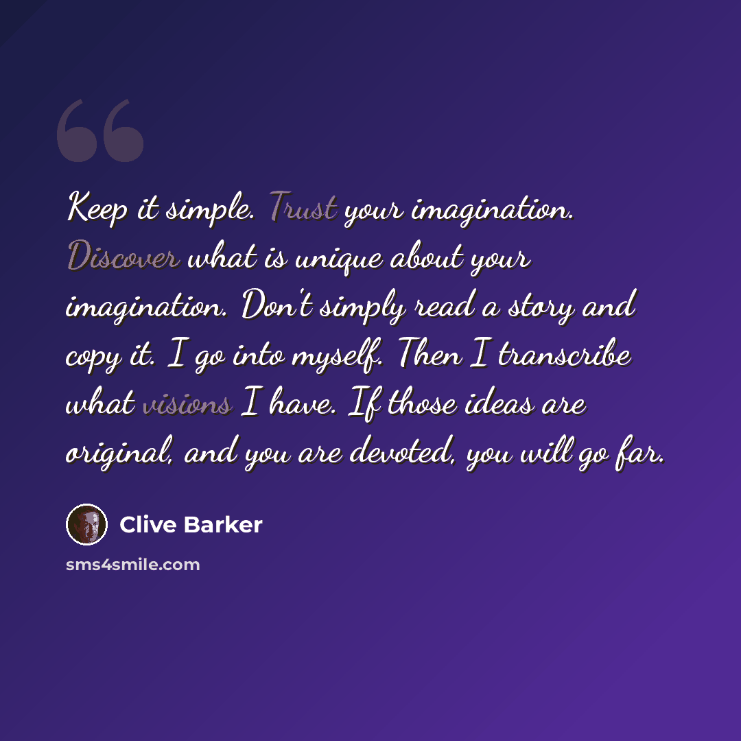 “Keep it simple. Trust your imagination. Discover what is unique about your imagination. Don't simply read a story and copy it. I go into myself. Then I transcribe what visions I have. If those ideas are original, and you are devoted, you will go far.” quote by Clive Barker