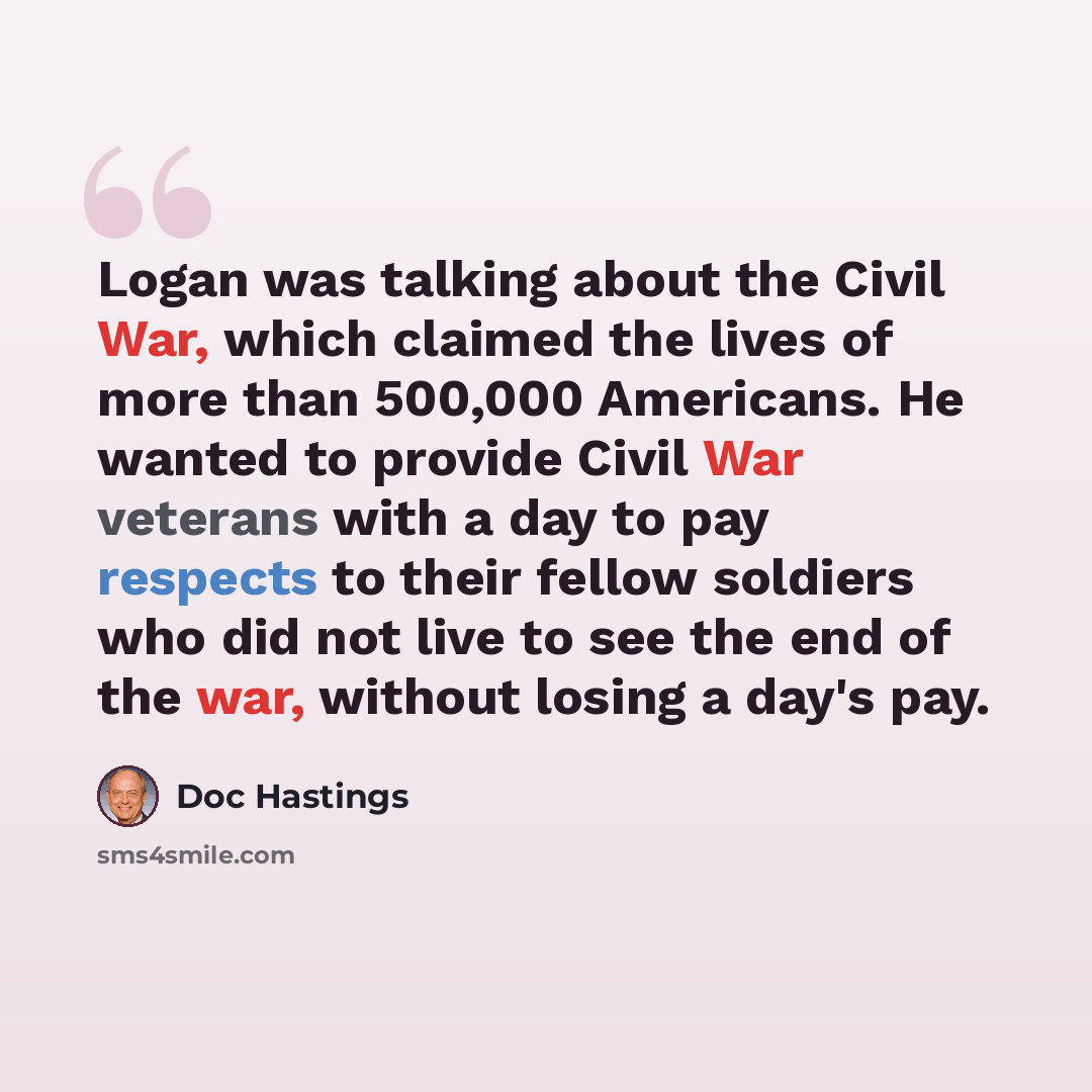 “Logan was talking about the Civil War, which claimed the lives of more than 500,000 Americans. He wanted to provide Civil War veterans with a day to pay respects to their fellow soldiers who did not live to see the end of the war, without losing a day's pay.” quote by Doc Hastings