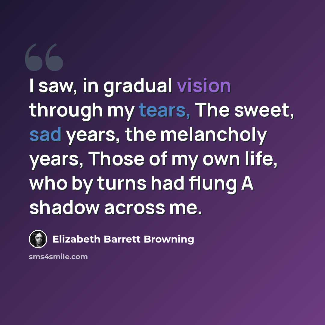 “I saw, in gradual vision through my tears, The sweet, sad years, the melancholy years, Those of my own life, who by turns had flung A shadow across me.” quote by Elizabeth Barrett Browning