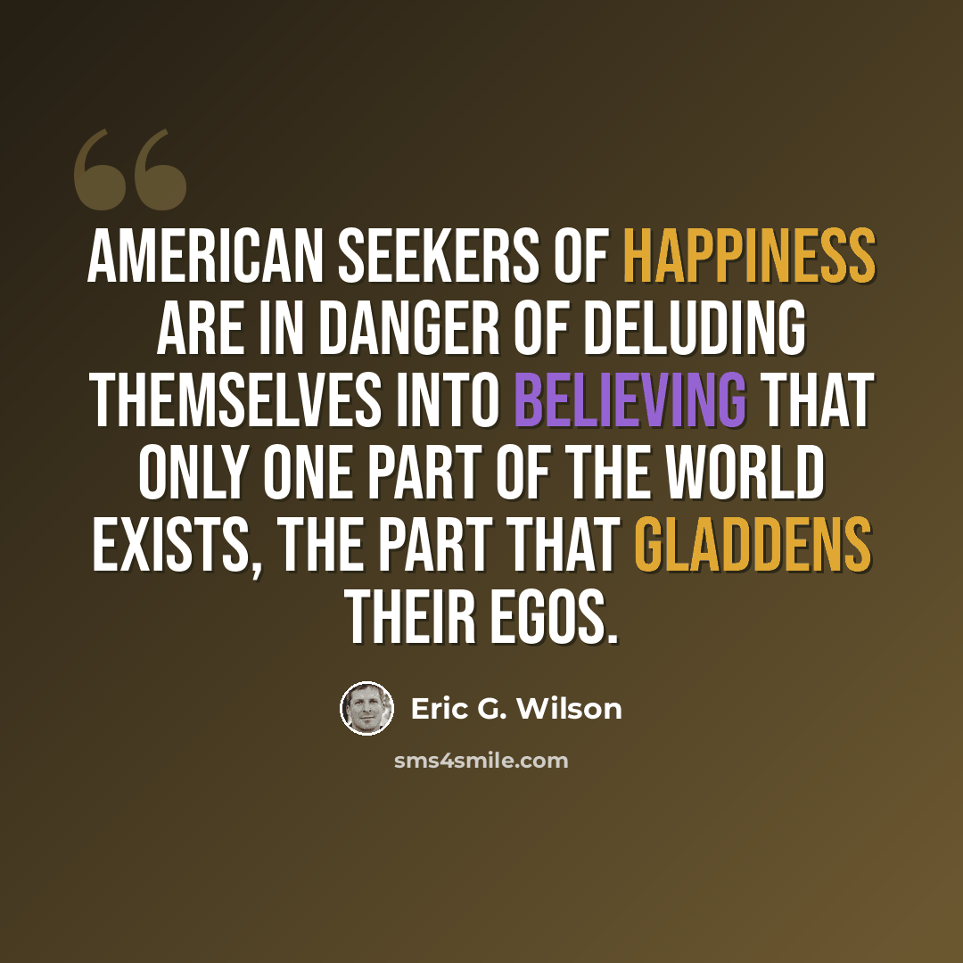 “American seekers of happiness are in danger of deluding themselves into believing that only one part of the world exists, the part that gladdens their egos.” quote by Eric G. Wilson