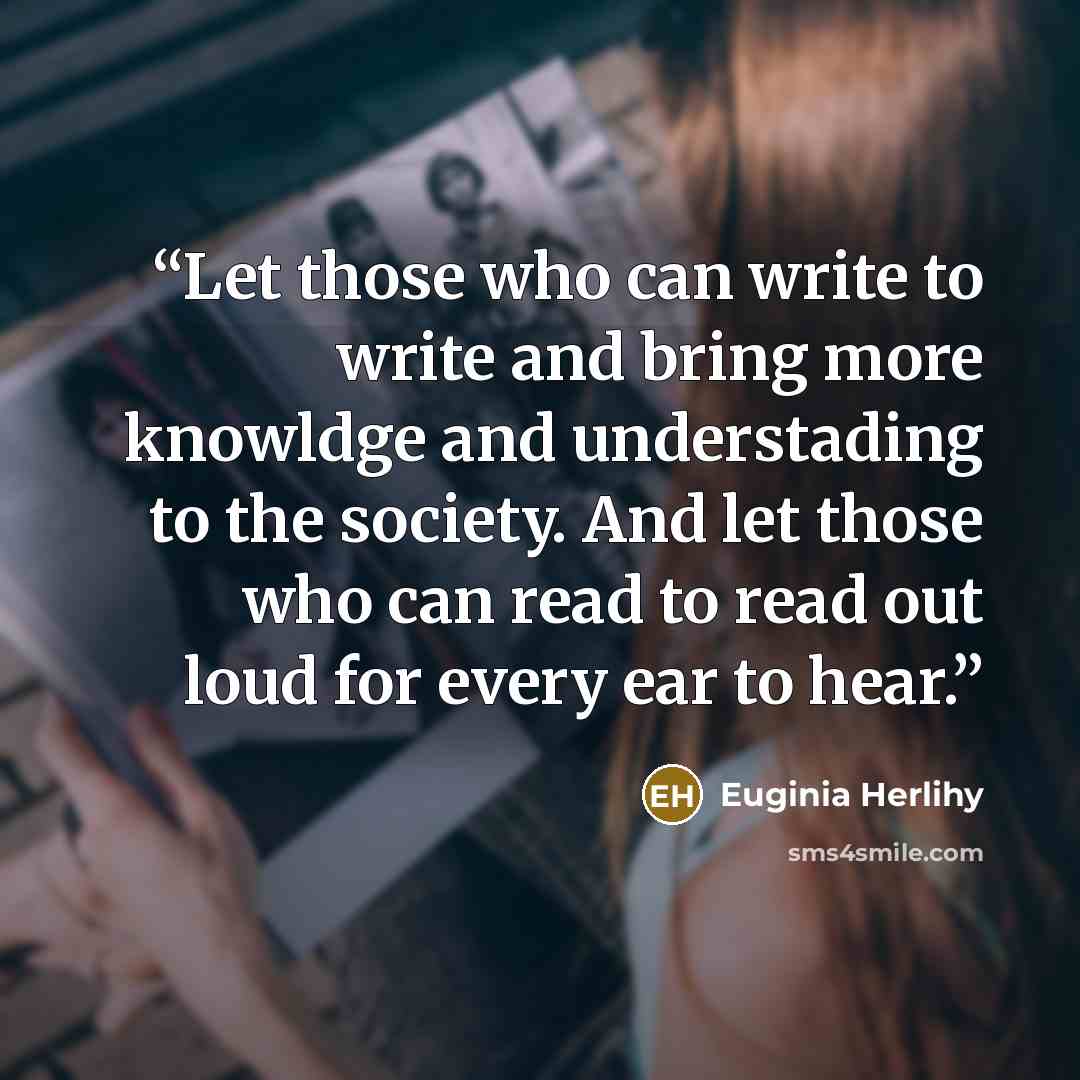 “Let those who can write to write and bring more knowldge and understading to the society. And let those who can read to read out loud for every ear to hear.” quote by Euginia Herlihy