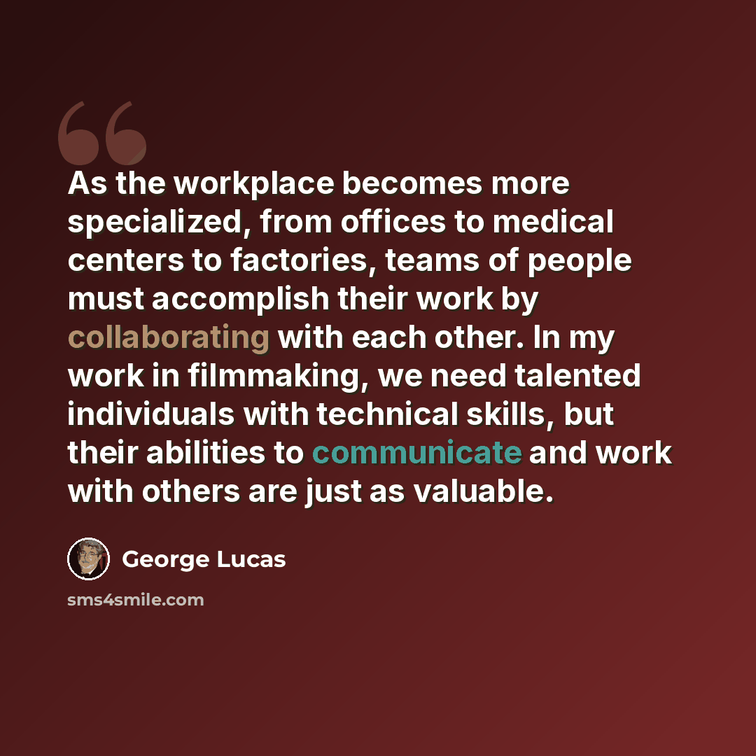“As the workplace becomes more specialized, from offices to medical centers to factories, teams of people must accomplish their work by collaborating with each other. In my work in filmmaking, we need talented individuals with technical skills, but their abilities to communicate and work with…” quote by George Lucas
