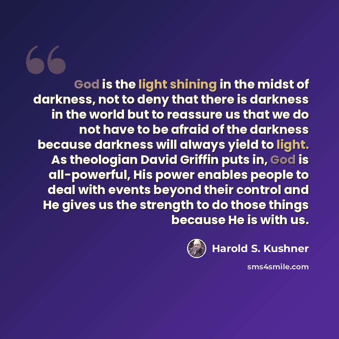 “God is the light shining in the midst of darkness, not to deny that there is darkness in the world but to reassure us that we do not have to be afraid of the darkness because darkness will always yield to light. As theologian David Griffin puts in, God is all-powerful, His power enables people to…” quote by Harold S. Kushner