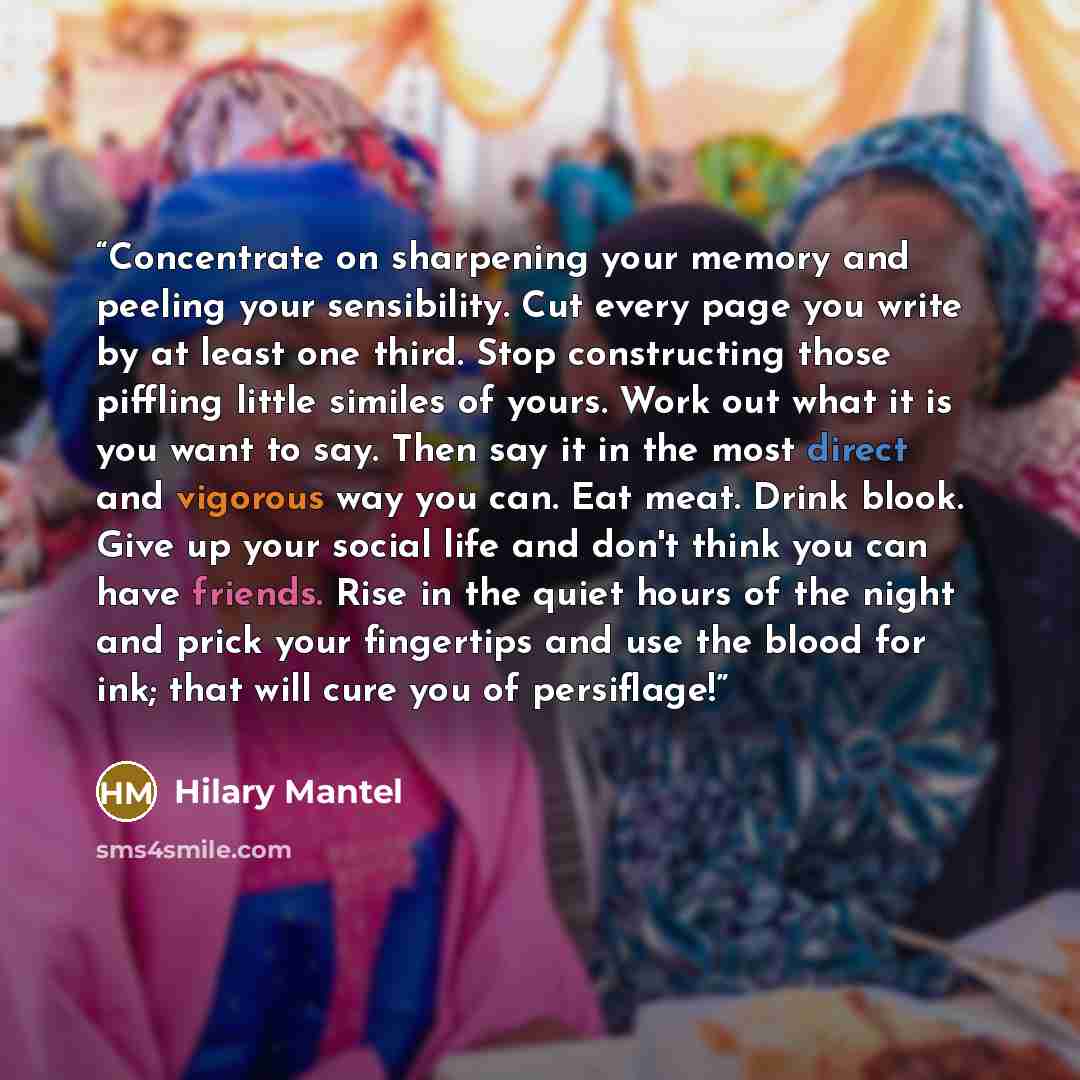 “Concentrate on sharpening your memory and peeling your sensibility. Cut every page you write by at least one third. Stop constructing those piffling little similes of yours. Work out what it is you want to say. Then say it in the most direct and vigorous way you can. Eat meat. Drink blook. Give up…” quote by Hilary Mantel