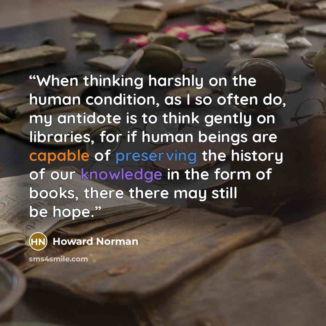 “When thinking harshly on the human condition, as I so often do, my antidote is to think gently on libraries, for if human beings are capable of preserving the history of our knowledge in the form of books, there there may still be hope.” quote by Howard Norman