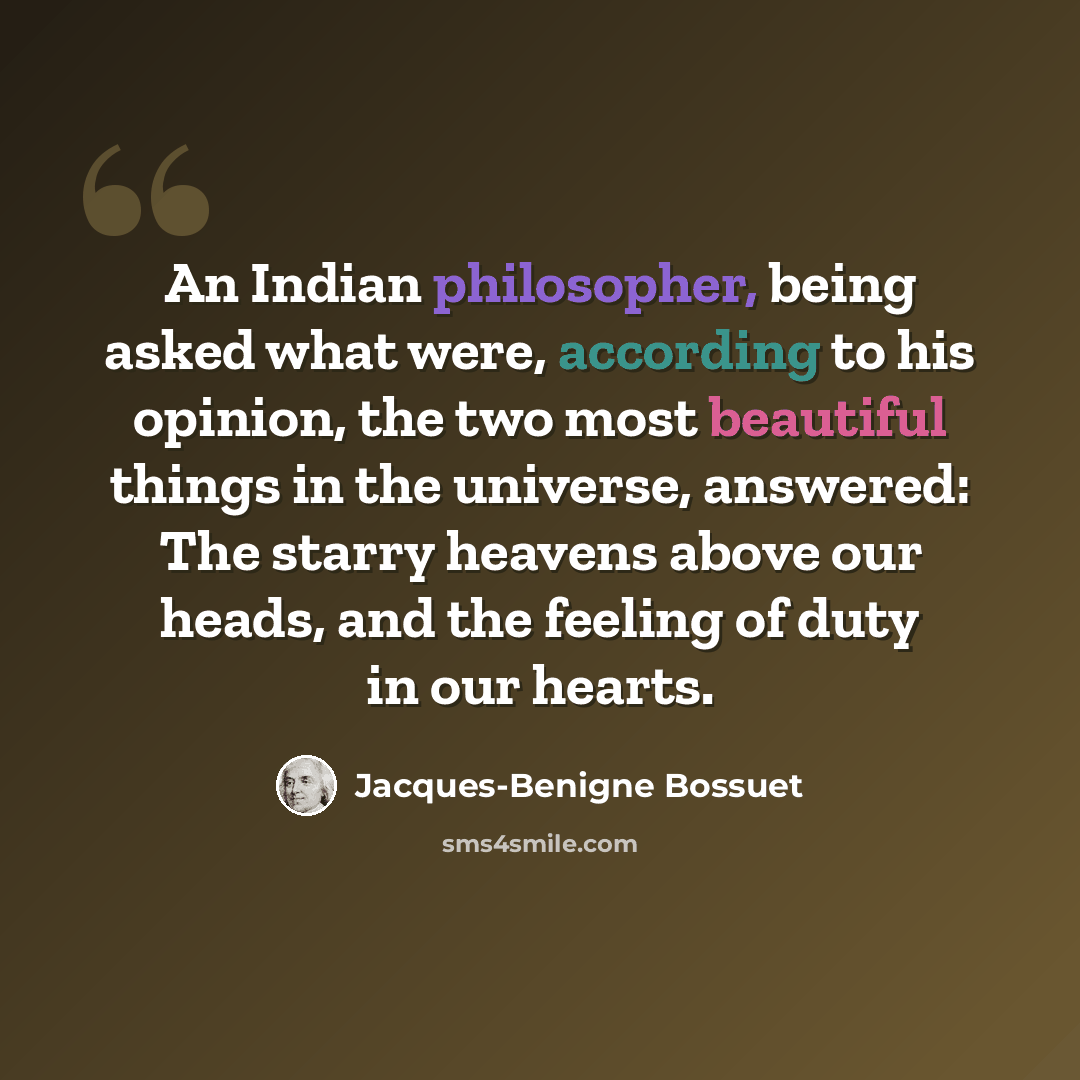 “An Indian philosopher, being asked what were, according to his opinion, the two most beautiful things in the universe, answered: The starry heavens above our heads, and the feeling of duty in our hearts.” quote by Jacques-Benigne Bossuet