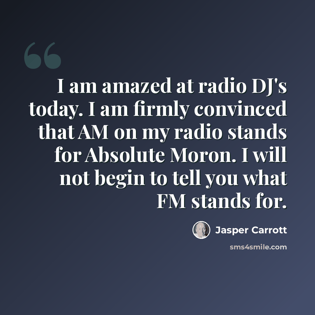 “I am amazed at radio DJ's today. I am firmly convinced that AM on my radio stands for Absolute Moron. I will not begin to tell you what FM stands for.” quote by Jasper Carrott