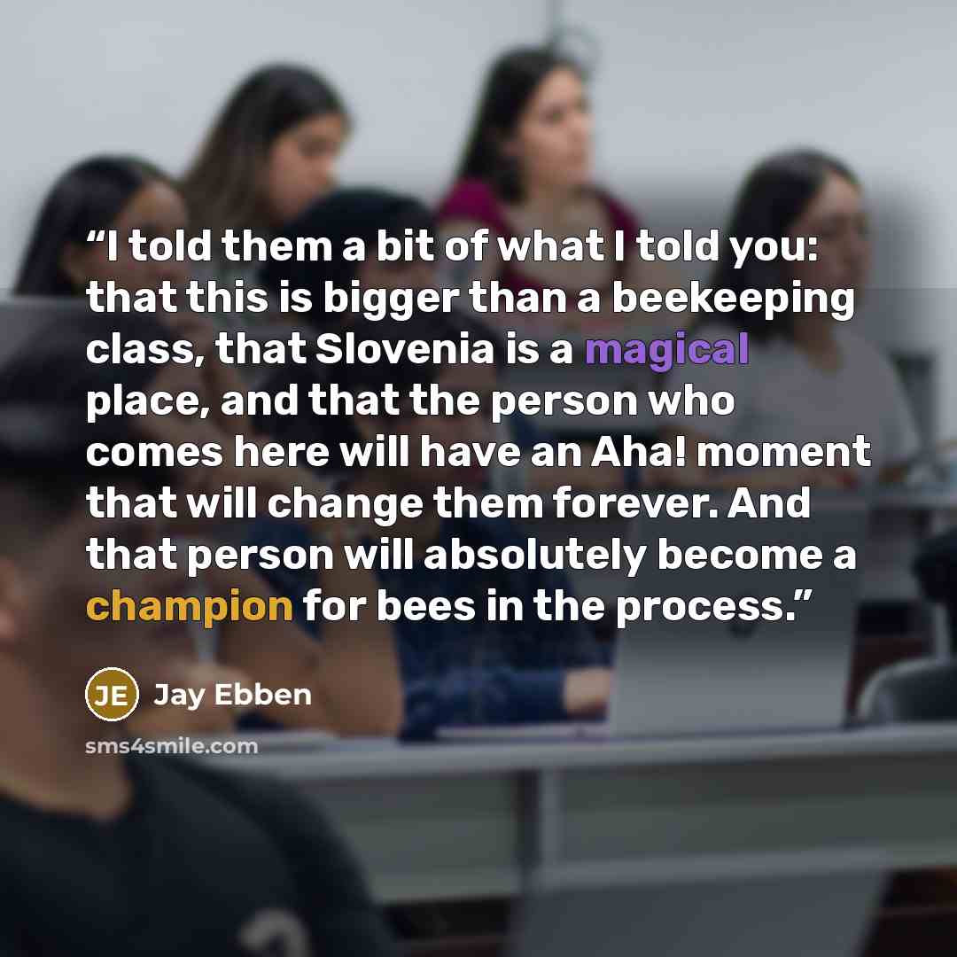 “I told them a bit of what I told you: that this is bigger than a beekeeping class, that Slovenia is a magical place, and that the person who comes here will have an Aha! moment that will change them forever. And that person will absolutely become a champion for bees in the process.” quote by Jay Ebben