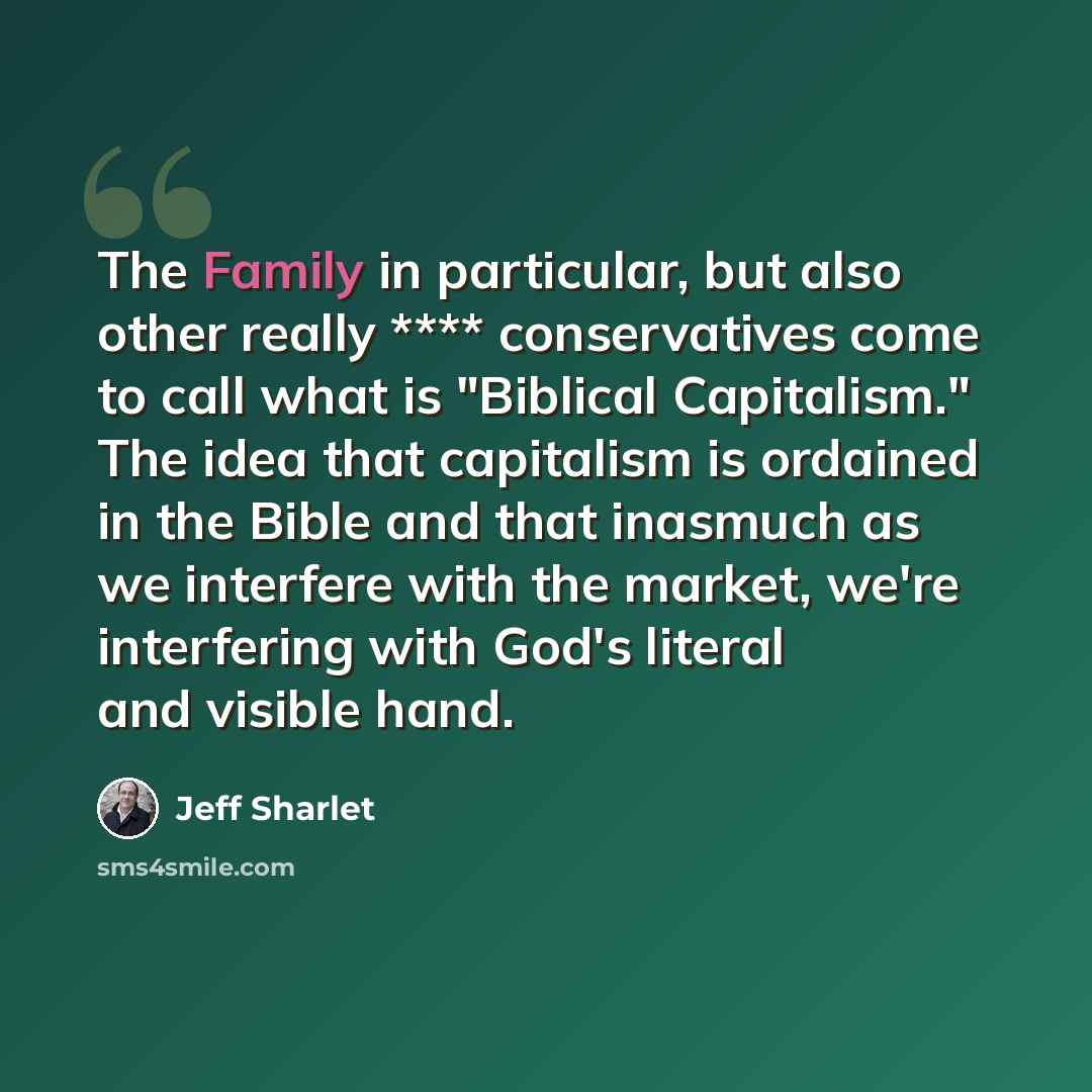 “The Family in particular, but also other really **** conservatives come to call what is "Biblical Capitalism." The idea that capitalism is ordained in the Bible and that inasmuch as we interfere with the market, we're interfering with God's literal and visible hand.” quote by Jeff Sharlet