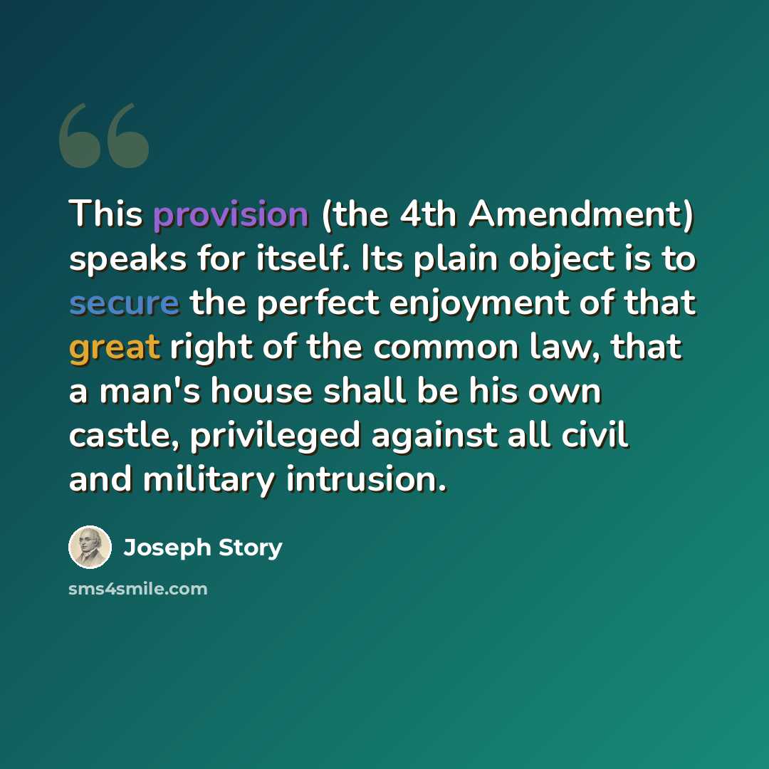 “This provision (the 4th Amendment) speaks for itself. Its plain object is to secure the perfect enjoyment of that great right of the common law, that a man's house shall be his own castle, privileged against all civil and military intrusion.” quote by Joseph Story