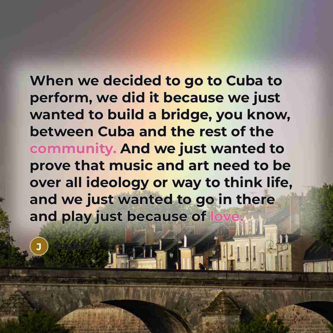 “When we decided to go to Cuba to perform, we did it because we just wanted to build a bridge, you know, between Cuba and the rest of the community. And we just wanted to prove that music and art need to be over all ideology or way to think life, and we just wanted to go in there and play just…” quote by Juanes