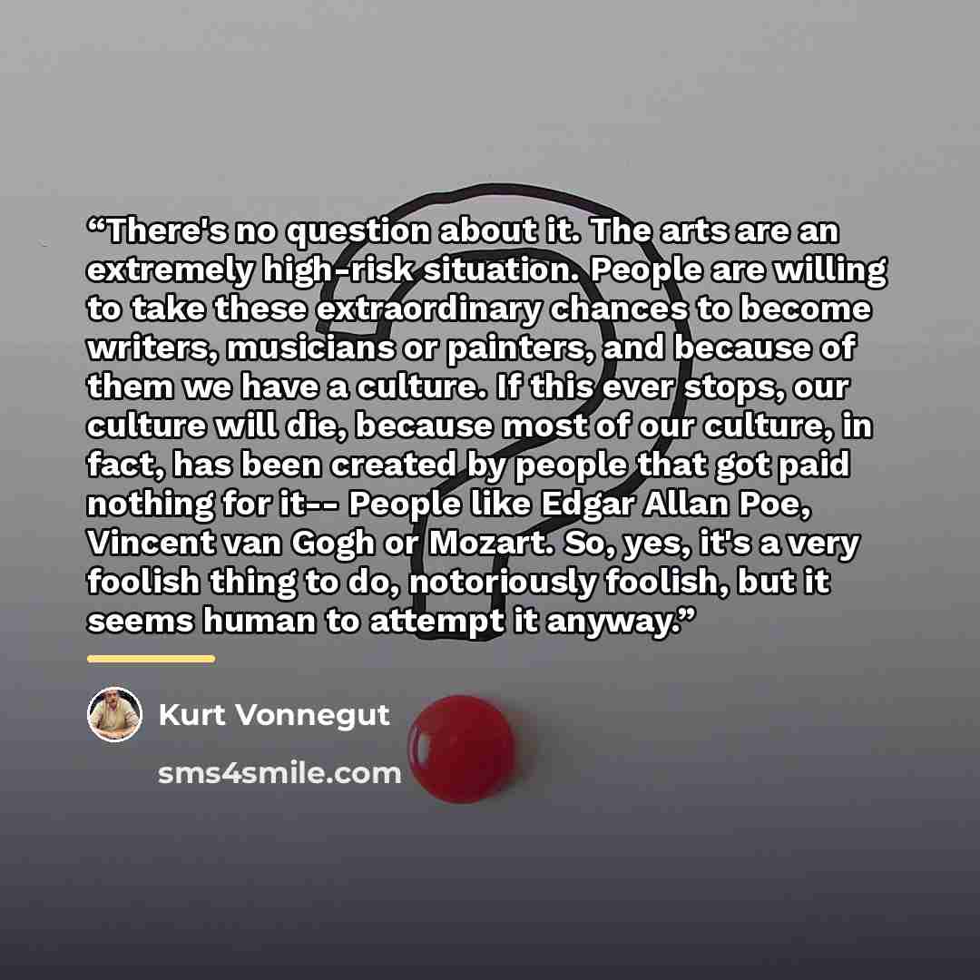 “There's no question about it. The arts are an extremely high-risk situation. People are willing to take these extraordinary chances to become writers, musicians or painters, and because of them we have a culture. If this ever stops, our culture will die, because most of our culture, in fact, has…” quote by Kurt Vonnegut