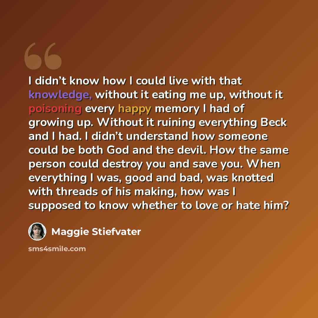 “I didn’t know how I could live with that knowledge, without it eating me up, without it poisoning every happy memory I had of growing up. Without it ruining everything Beck and I had. I didn’t understand how someone could be both God and the devil. How the same person could destroy you and save…” quote by Maggie Stiefvater
