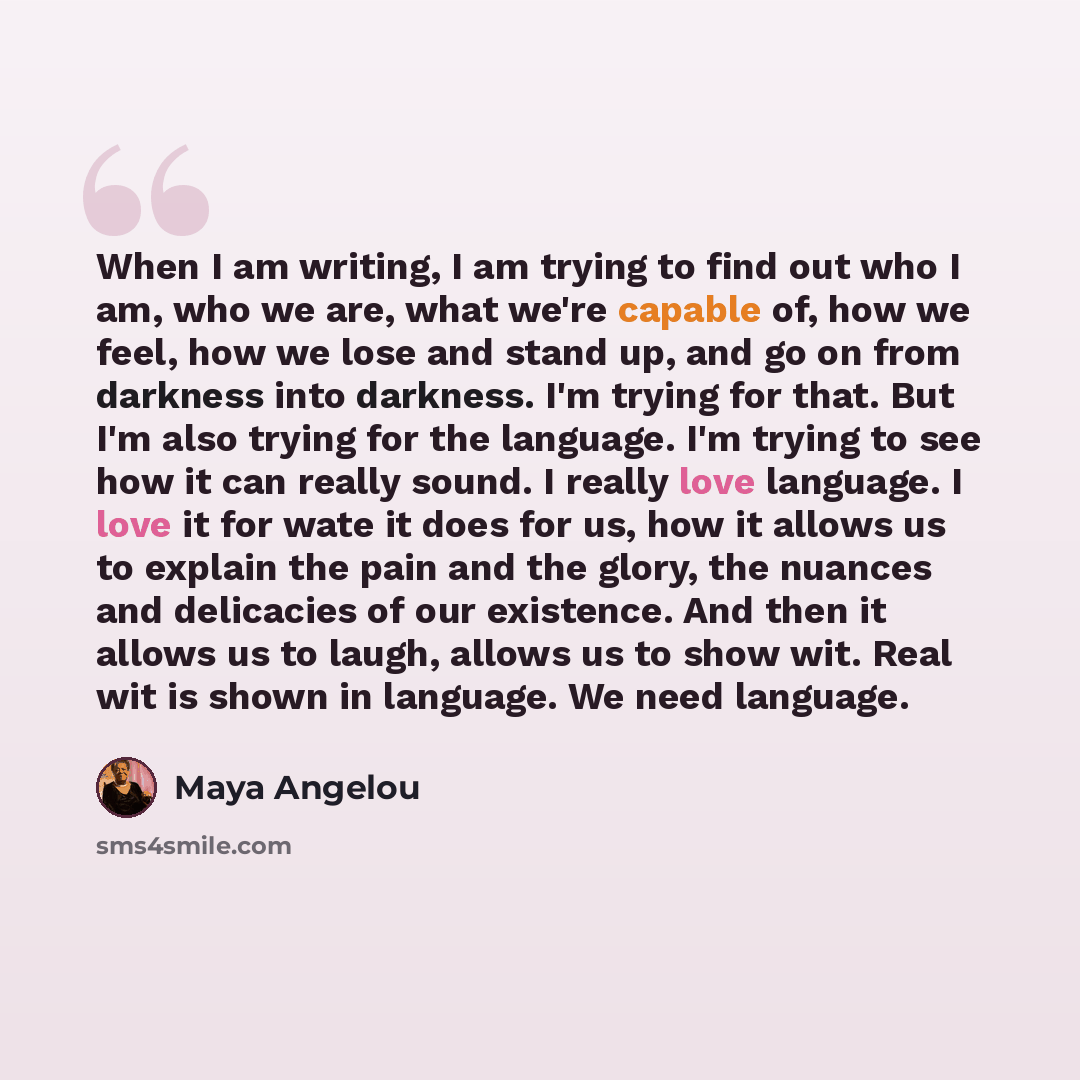 “When I am writing, I am trying to find out who I am, who we are, what we're capable of, how we feel, how we lose and stand up, and go on from darkness into darkness. I'm trying for that. But I'm also trying for the language. I'm trying to see how it can really sound. I really love language. I love…” quote by Maya Angelou