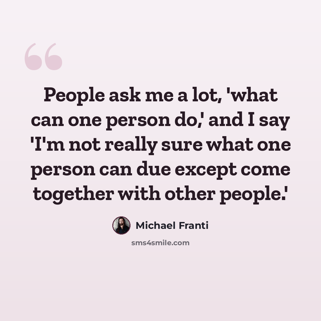 “People ask me a lot, 'what can one person do,' and I say 'I'm not really sure what one person can due except come together with other people.'” quote by Michael Franti