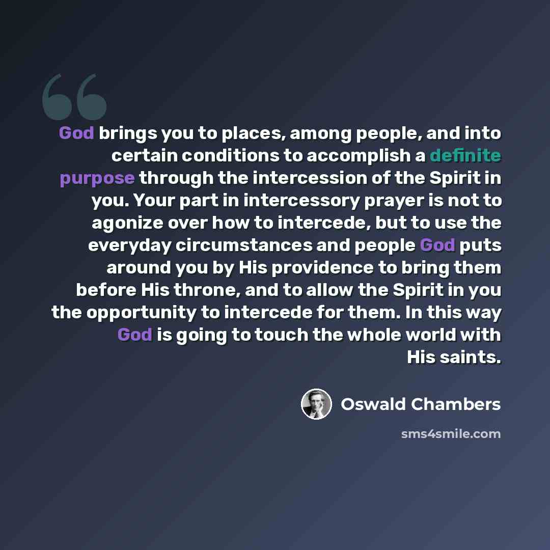 “God brings you to places, among people, and into certain conditions to accomplish a definite purpose through the intercession of the Spirit in you. Your part in intercessory prayer is not to agonize over how to intercede, but to use the everyday circumstances and people God puts around you by His…” quote by Oswald Chambers