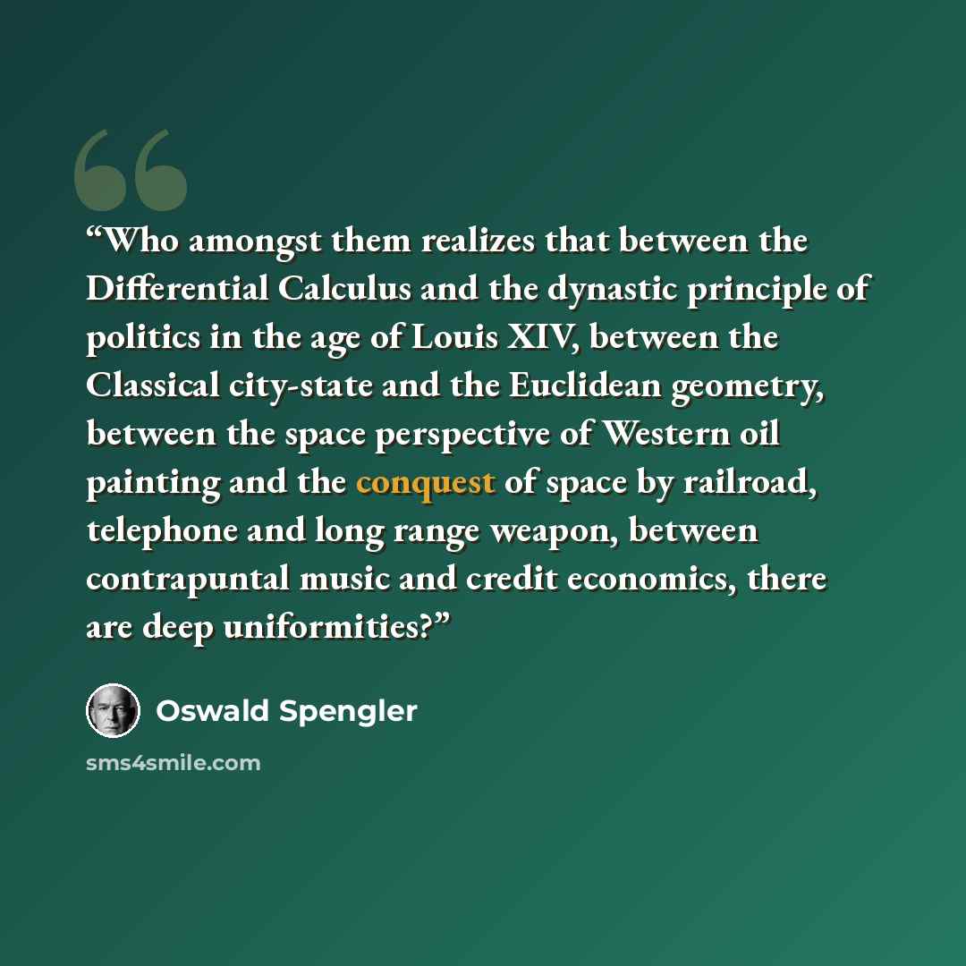 “Who amongst them realizes that between the Differential Calculus and the dynastic principle of politics in the age of Louis XIV, between the Classical city-state and the Euclidean geometry, between the space perspective of Western oil painting and the conquest of space by railroad, telephone and…” quote by Oswald Spengler