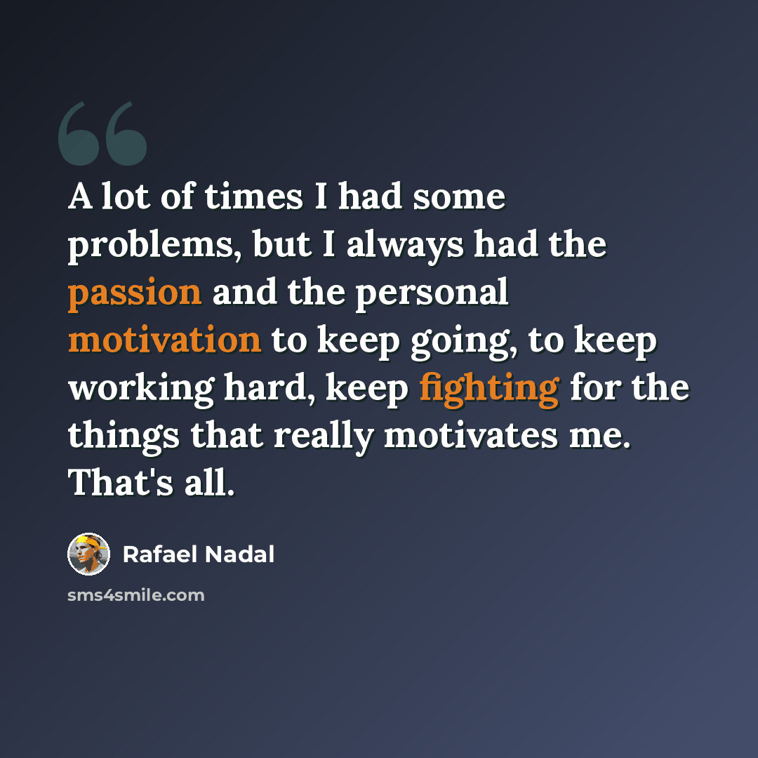 “A lot of times I had some problems, but I always had the passion and the personal motivation to keep going, to keep working hard, keep fighting for the things that really motivates me. That's all.” quote by Rafael Nadal