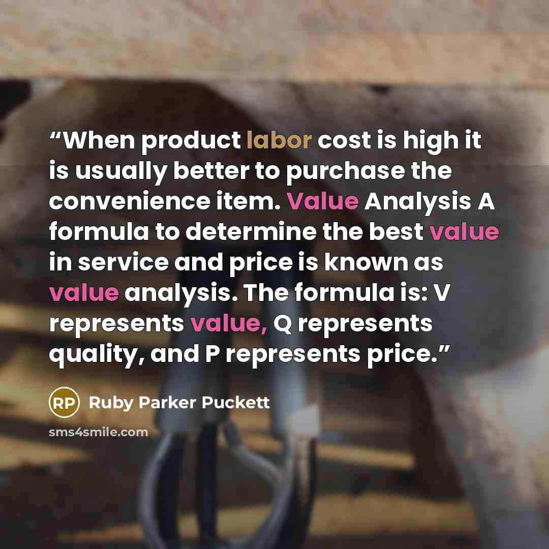 “When product labor cost is high it is usually better to purchase the convenience item. Value Analysis A formula to determine the best value in service and price is known as value analysis. The formula is: V represents value, Q represents quality, and P represents price.” quote by Ruby Parker Puckett