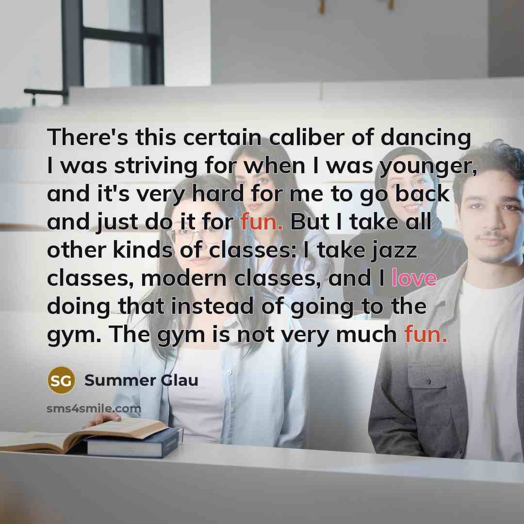 “There's this certain caliber of dancing I was striving for when I was younger, and it's very hard for me to go back and just do it for fun. But I take all other kinds of classes: I take jazz classes, modern classes, and I love doing that instead of going to the gym. The gym is not very much fun.” quote by Summer Glau