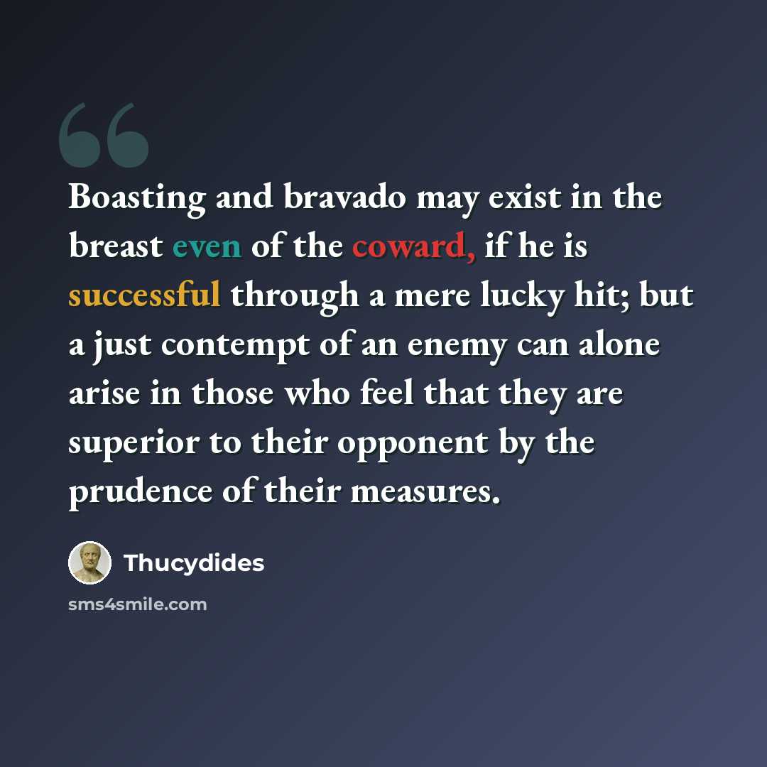 “Boasting and bravado may exist in the breast even of the coward, if he is successful through a mere lucky hit; but a just contempt of an enemy can alone arise in those who feel that they are superior to their opponent by the prudence of their measures.” quote by Thucydides