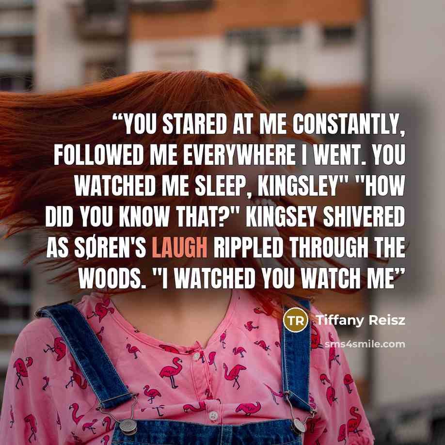 “You stared at me constantly, followed me everywhere I went. You watched me sleep, Kingsley" "How did you know that?" Kingsey shivered as Søren's laugh rippled through the woods. "I watched you watch me” quote by Tiffany Reisz