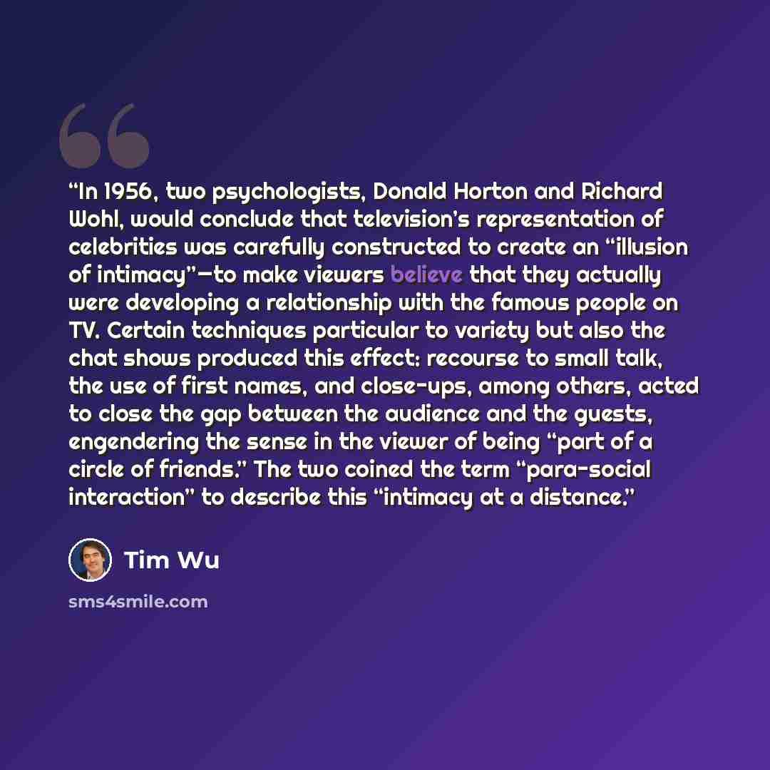“In 1956, two psychologists, Donald Horton and Richard Wohl, would conclude that television’s representation of celebrities was carefully constructed to create an “illusion of intimacy”—to make viewers believe that they actually were developing a relationship with the famous people on TV. Certain…” quote by tim wu