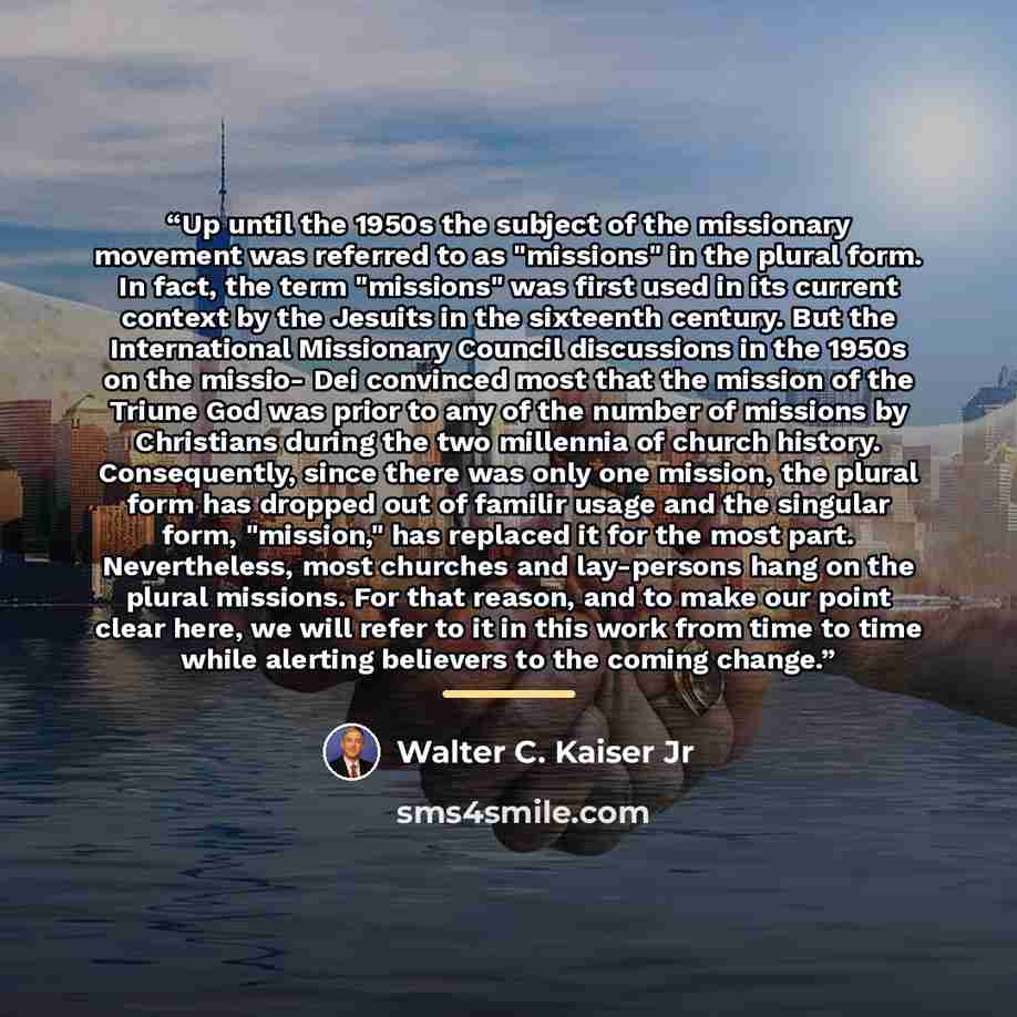 “Up until the 1950s the subject of the missionary movement was referred to as "missions" in the plural form. In fact, the term "missions" was first used in its current context by the Jesuits in the sixteenth century. But the International Missionary Council discussions in the 1950s on the missio…” quote by Walter C. Kaiser Jr